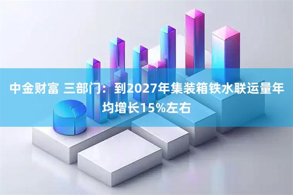 中金财富 三部门：到2027年集装箱铁水联运量年均增长15%左右