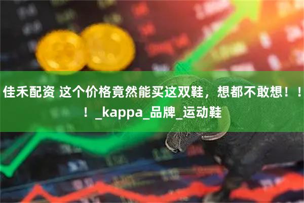 佳禾配资 这个价格竟然能买这双鞋，想都不敢想！！！_kappa_品牌_运动鞋