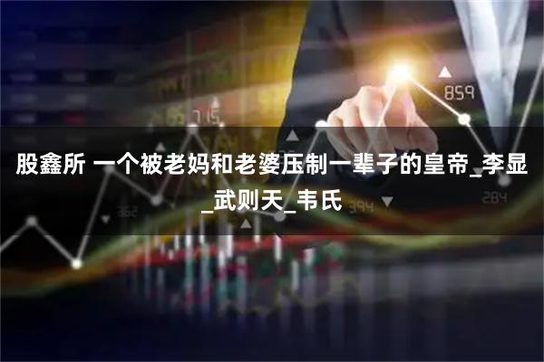 股鑫所 一个被老妈和老婆压制一辈子的皇帝_李显_武则天_韦氏