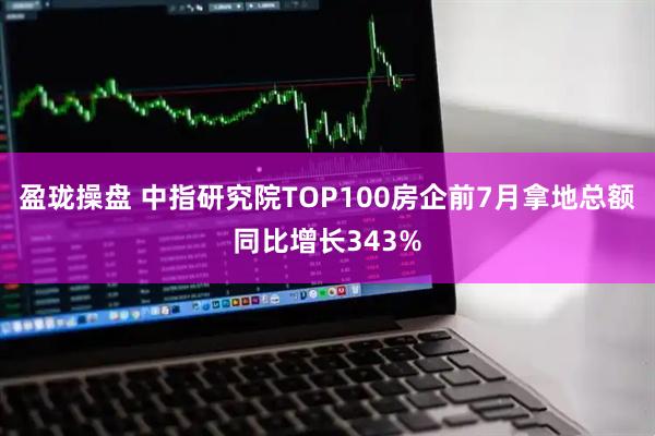 盈珑操盘 中指研究院TOP100房企前7月拿地总额同比增长343%