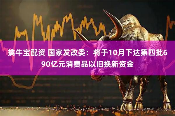 擒牛宝配资 国家发改委：将于10月下达第四批690亿元消费品以旧换新资金