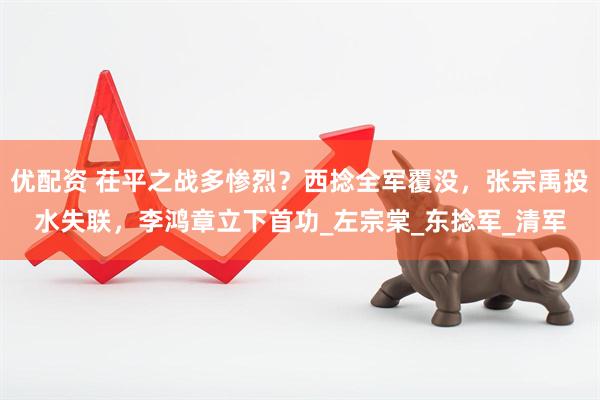 优配资 茌平之战多惨烈？西捻全军覆没，张宗禹投水失联，李鸿章立下首功_左宗棠_东捻军_清军