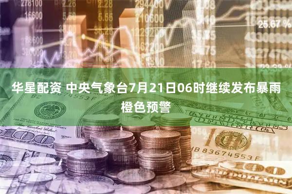 华星配资 中央气象台7月21日06时继续发布暴雨橙色预警