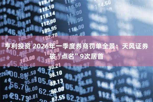 亨利投资 2026年一季度券商罚单全景：天风证券被“点名”9次居首